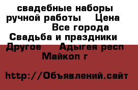 свадебные наборы (ручной работы) › Цена ­ 1 200 - Все города Свадьба и праздники » Другое   . Адыгея респ.,Майкоп г.